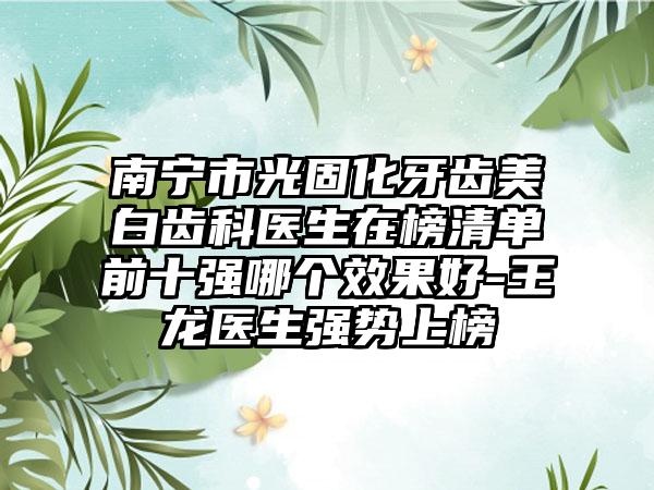 南宁市光固化牙齿美白齿科医生在榜清单前十强哪个效果好-王龙医生强势上榜