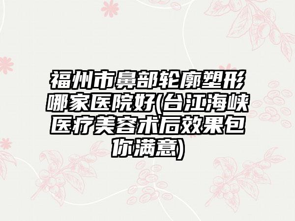 福州市鼻部轮廓塑形哪家医院好(台江海峡医疗美容术后效果包你满意)