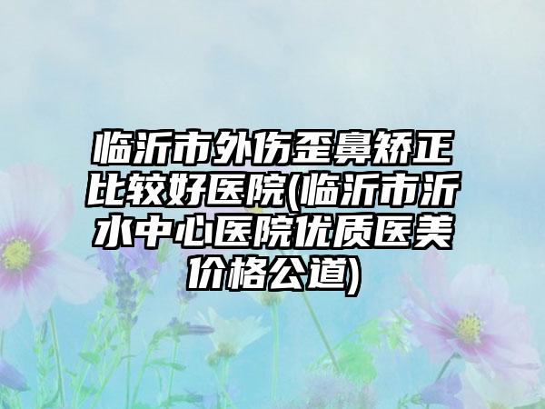 临沂市外伤歪鼻矫正比较好医院(临沂市沂水中心医院优质医美价格公道)