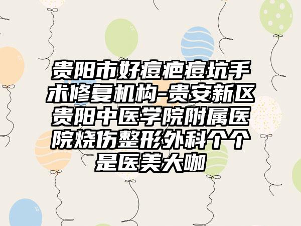 贵阳市好痘疤痘坑手术修复机构-贵安新区贵阳中医学院附属医院烧伤整形外科个个是医美大咖