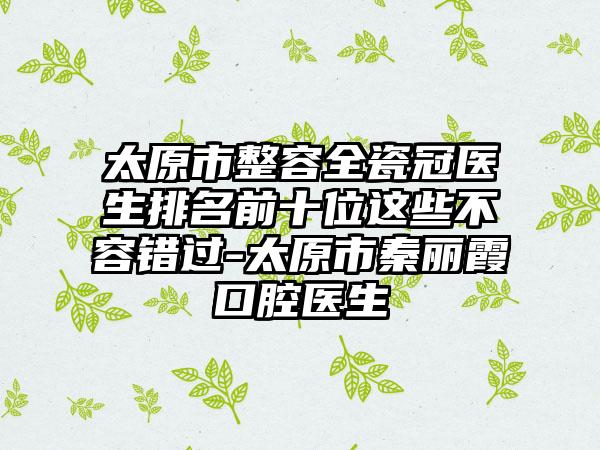 太原市整容全瓷冠医生排名前十位这些不容错过-太原市秦丽霞口腔医生