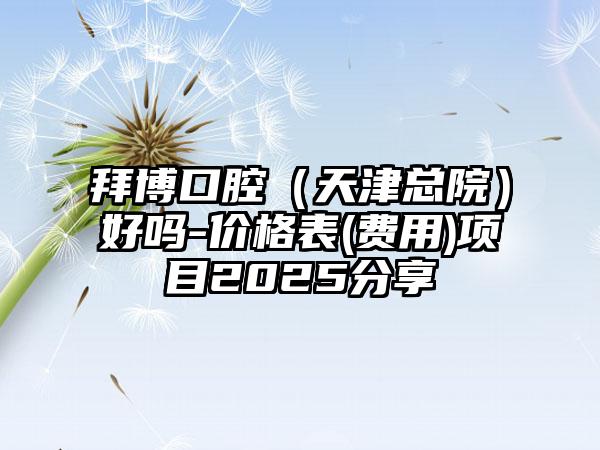 拜博口腔（天津总院）好吗-价格表(费用)项目2025分享