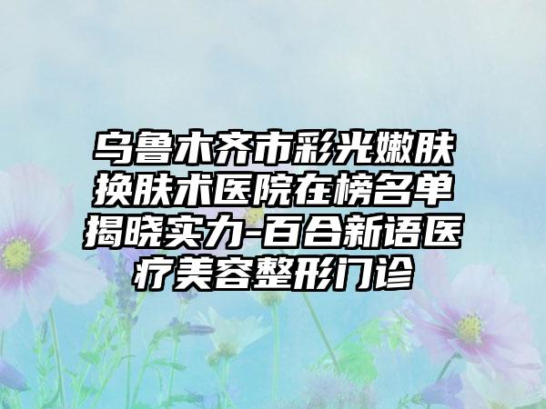 乌鲁木齐市彩光嫩肤换肤术医院在榜名单揭晓实力-百合新语医疗美容整形门诊