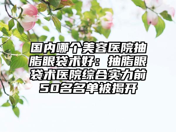 国内哪个美容医院抽脂眼袋术好：抽脂眼袋术医院综合实力前50名名单被揭开