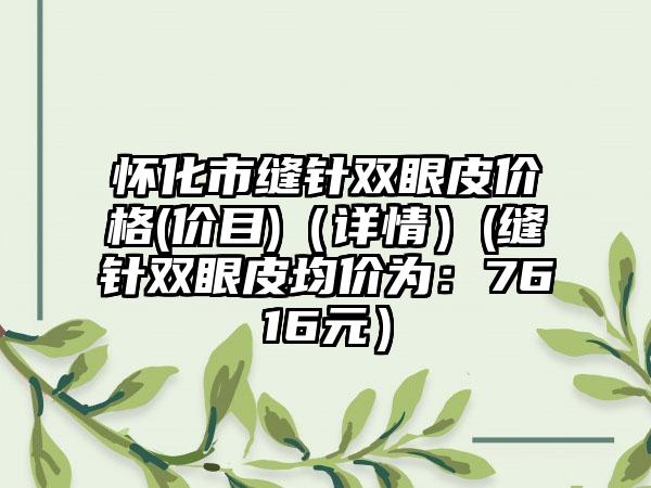 怀化市缝针双眼皮价格(价目)（详情）(缝针双眼皮均价为：7616元）