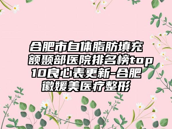 合肥市自体脂肪填充额颞部医院排名榜top10良心表更新-合肥徽媛美医疗整形