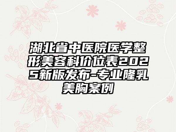 湖北省中医院医学整形美容科价位表2025新版发布-专业隆乳美胸案例