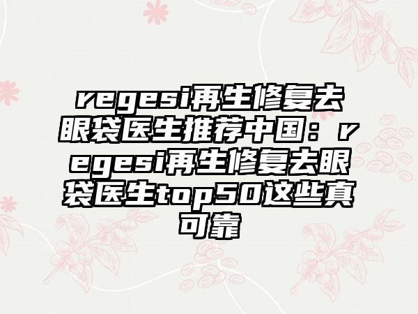 regesi再生修复去眼袋医生推荐中国：regesi再生修复去眼袋医生top50这些真可靠