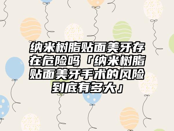纳米树脂贴面美牙存在危险吗「纳米树脂贴面美牙手术的风险到底有多大」