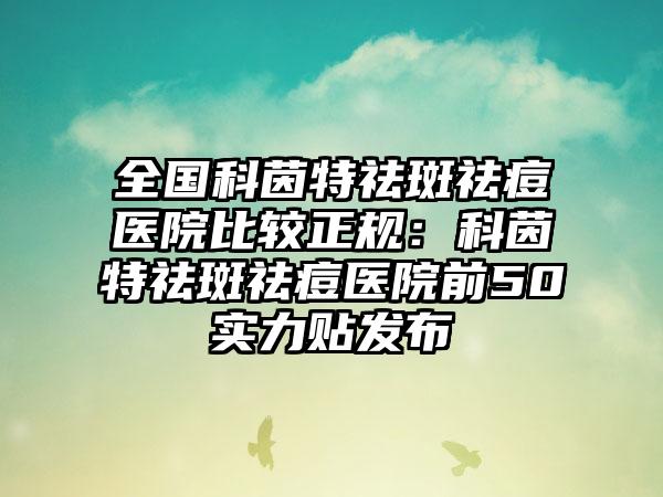 全国科茵特祛斑祛痘医院比较正规：科茵特祛斑祛痘医院前50实力贴发布