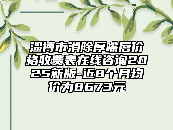 淄博市消除厚嘴唇价格收费表在线咨询2025新版-近8个月均价为8673元