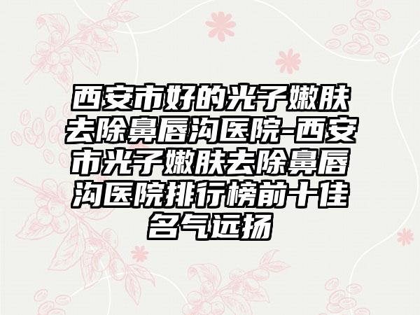 西安市好的光子嫩肤去除鼻唇沟医院-西安市光子嫩肤去除鼻唇沟医院排行榜前十佳名气远扬