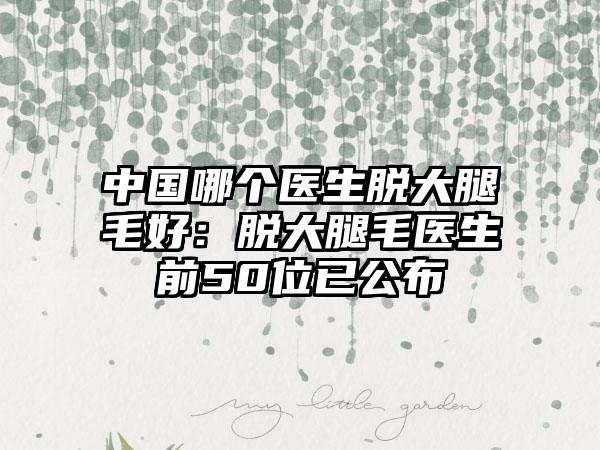 中国哪个医生脱大腿毛好：脱大腿毛医生前50位已公布