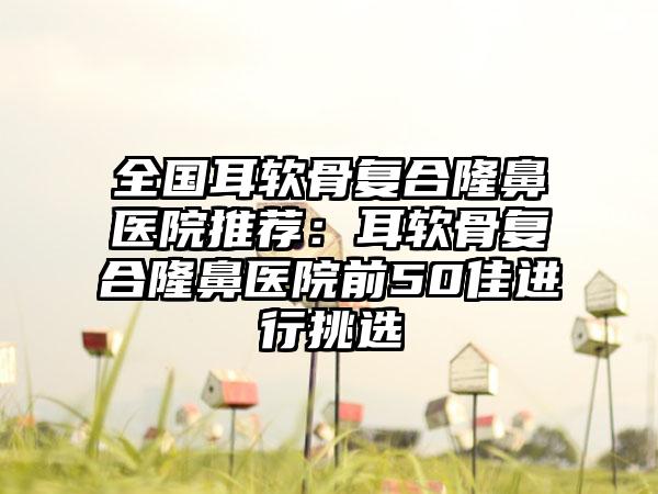 全国耳软骨复合隆鼻医院推荐：耳软骨复合隆鼻医院前50佳进行挑选