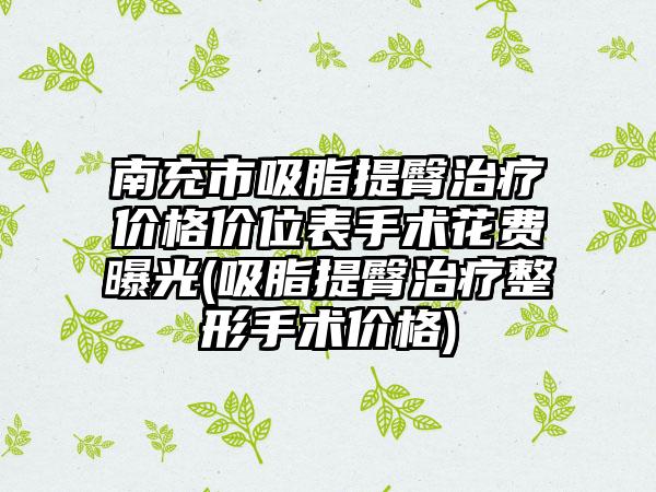 南充市吸脂提臀治疗价格价位表手术花费曝光(吸脂提臀治疗整形手术价格)