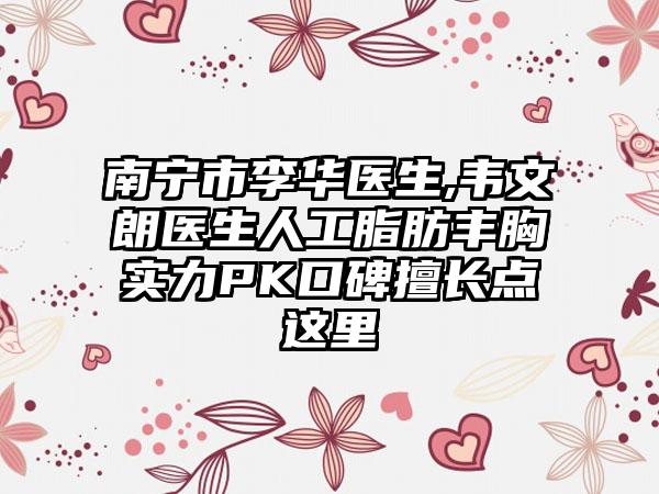 南宁市李华医生,韦文朗医生人工脂肪丰胸实力PK口碑擅长点这里