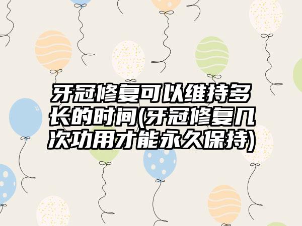 牙冠修复可以维持多长的时间(牙冠修复几次功用才能永久保持)