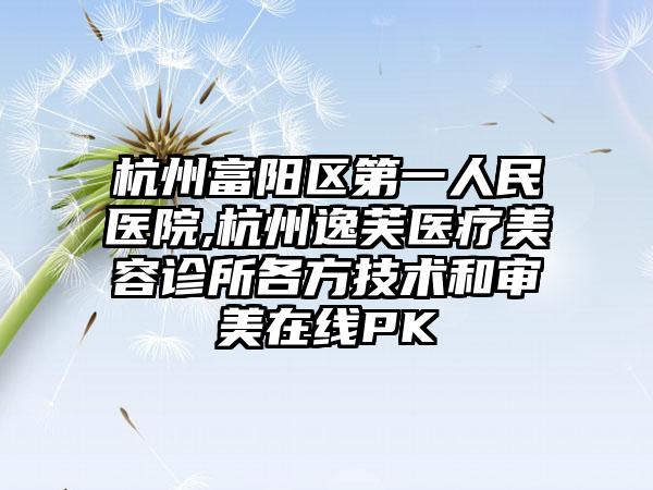 杭州富阳区第一人民医院,杭州逸芙医疗美容诊所各方技术和审美在线PK