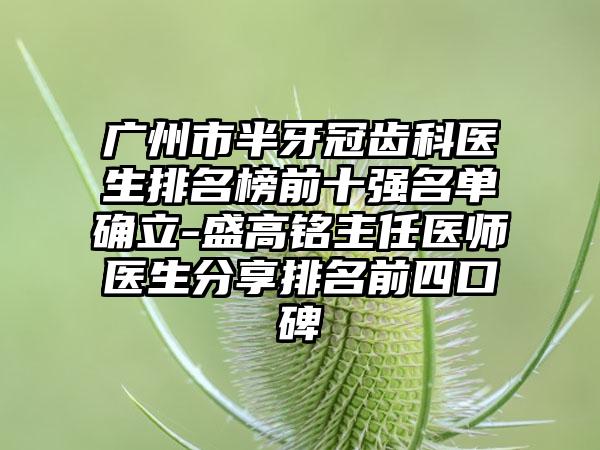 广州市半牙冠齿科医生排名榜前十强名单确立-盛高铭主任医师医生分享排名前四口碑