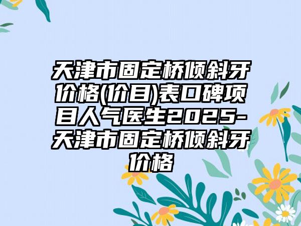 天津市固定桥倾斜牙价格(价目)表口碑项目人气医生2025-天津市固定桥倾斜牙价格