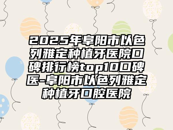 2025年阜阳市以色列雅定种植牙医院口碑排行榜top10口碑医-阜阳市以色列雅定种植牙口腔医院