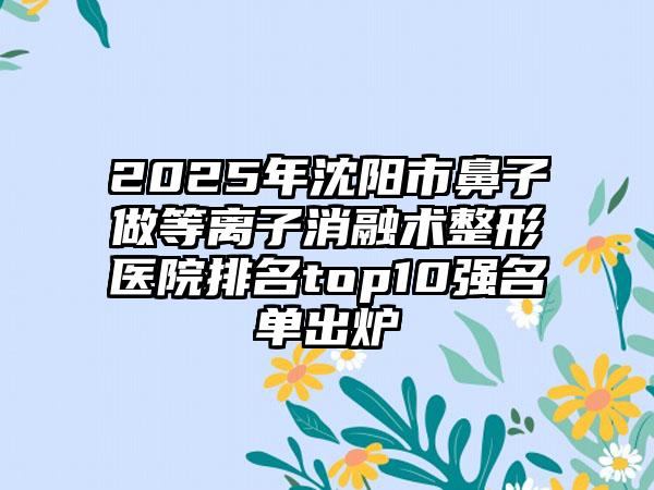 2025年沈阳市鼻子做等离子消融术整形医院排名top10强名单出炉