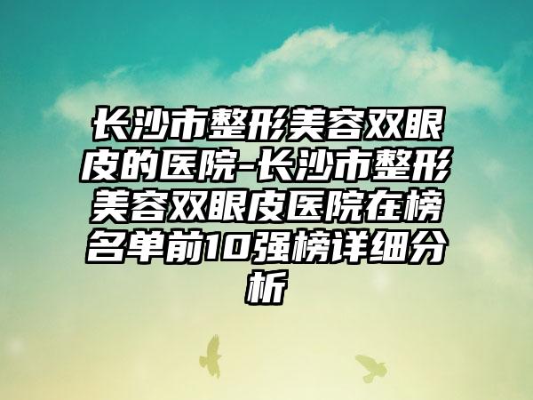 长沙市整形美容双眼皮的医院-长沙市整形美容双眼皮医院在榜名单前10强榜详细分析