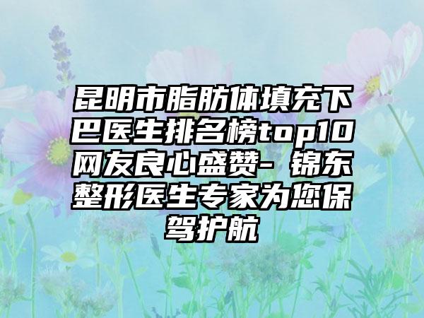 昆明市脂肪体填充下巴医生排名榜top10网友良心盛赞-査锦东整形医生专家为您保驾护航