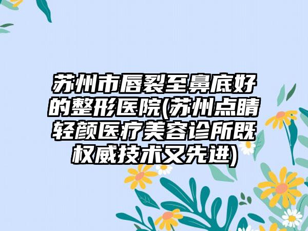 苏州市唇裂至鼻底好的整形医院(苏州点睛轻颜医疗美容诊所既权威技术又先进)