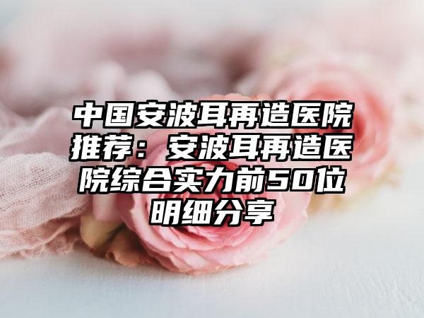 中国安波耳再造医院推荐：安波耳再造医院综合实力前50位明细分享