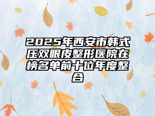 2025年西安市韩式压双眼皮整形医院在榜名单前十位年度整合