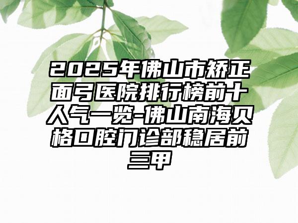 2025年佛山市矫正面弓医院排行榜前十人气一览-佛山南海贝格口腔门诊部稳居前三甲