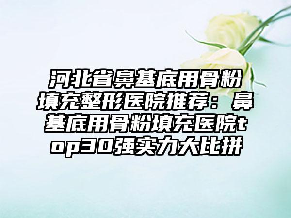 河北省鼻基底用骨粉填充整形医院推荐：鼻基底用骨粉填充医院top30强实力大比拼