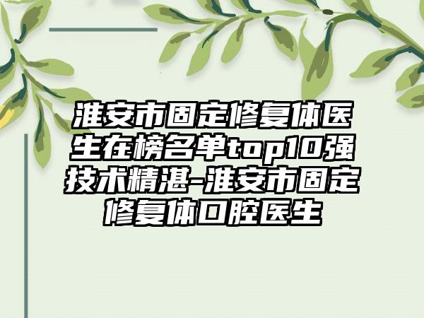 淮安市固定修复体医生在榜名单top10强技术精湛-淮安市固定修复体口腔医生