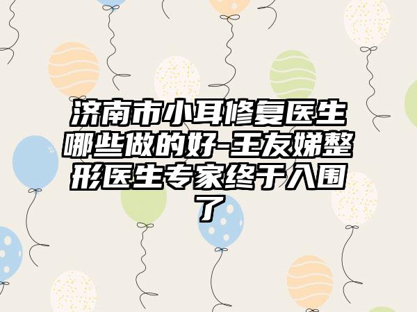 济南市小耳修复医生哪些做的好-王友娣整形医生专家终于入围了