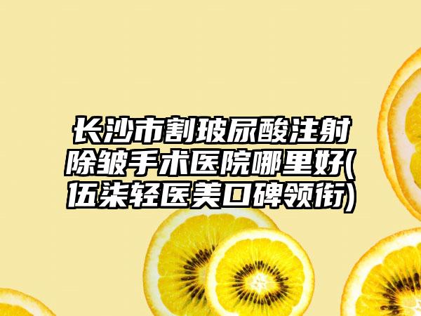 长沙市割玻尿酸注射除皱手术医院哪里好(伍柒轻医美口碑领衔)