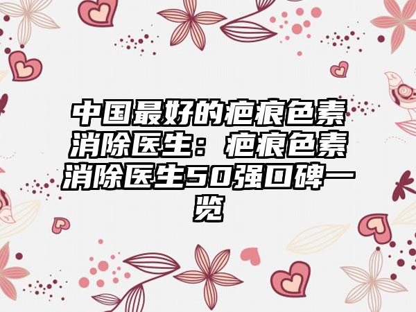 中国最好的疤痕色素消除医生：疤痕色素消除医生50强口碑一览