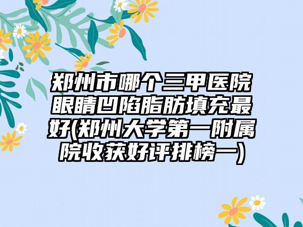 郑州市哪个三甲医院眼睛凹陷脂肪填充最好(郑州大学第一附属院收获好评排榜一)
