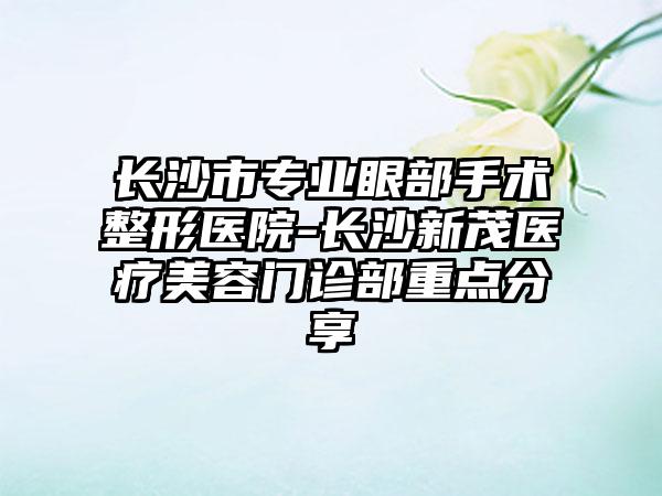 长沙市专业眼部手术整形医院-长沙新茂医疗美容门诊部重点分享