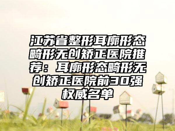 江苏省整形耳廓形态畸形无创矫正医院推荐：耳廓形态畸形无创矫正医院前30强权威名单