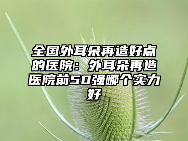 全国外耳朵再造好点的医院：外耳朵再造医院前50强哪个实力好
