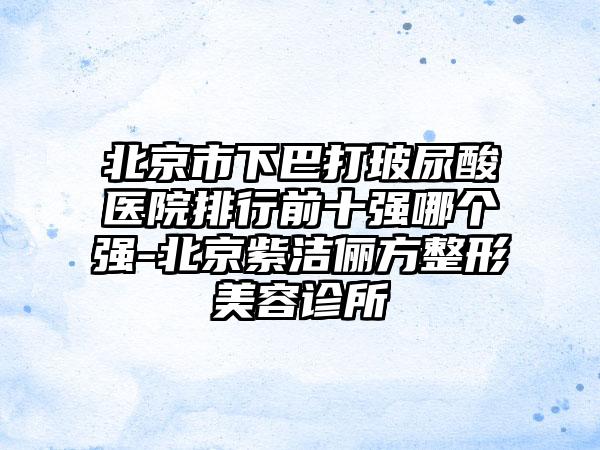 北京市下巴打玻尿酸医院排行前十强哪个强-北京紫洁俪方整形美容诊所