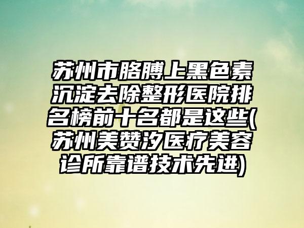苏州市胳膊上黑色素沉淀去除整形医院排名榜前十名都是这些(苏州美赞汐医疗美容诊所靠谱技术先进)