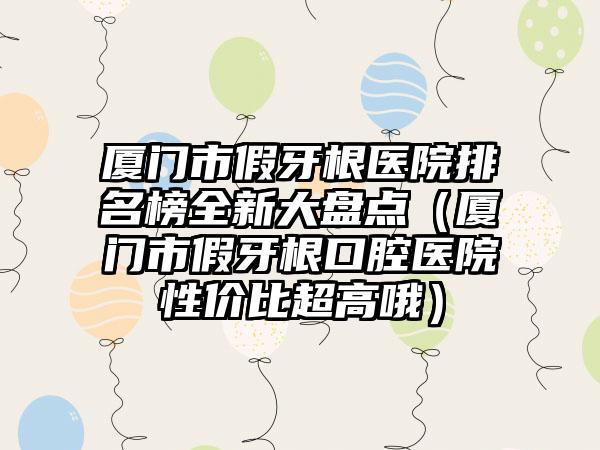 厦门市假牙根医院排名榜全新大盘点（厦门市假牙根口腔医院性价比超高哦）
