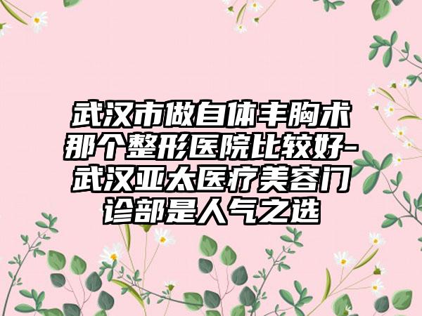 武汉市做自体丰胸术那个整形医院比较好-武汉亚太医疗美容门诊部是人气之选