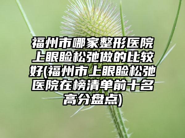 福州市哪家整形医院上眼睑松弛做的比较好(福州市上眼睑松弛医院在榜清单前十名高分盘点)