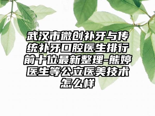 武汉市微创补牙与传统补牙口腔医生排行前十位最新整理-熊婷医生等公立医美技术怎么样