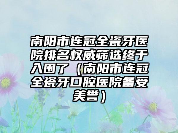 南阳市连冠全瓷牙医院排名权威筛选终于入围了（南阳市连冠全瓷牙口腔医院备受美誉）