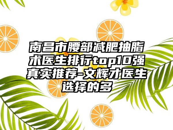 南昌市腰部减肥抽脂术医生排行top10强真实推荐-文辉才医生选择的多