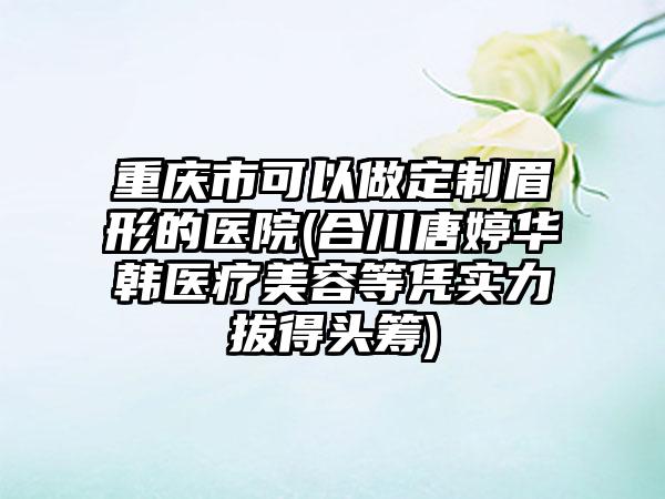 重庆市可以做定制眉形的医院(合川唐婷华韩医疗美容等凭实力拔得头筹)